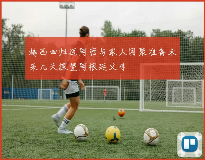 梅西回归迈阿密与家人团聚准备未来几天探望阿根廷父母