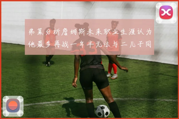 弗莱分析詹姆斯未来职业生涯认为他最多再战一年半无法与二儿子同场竞技