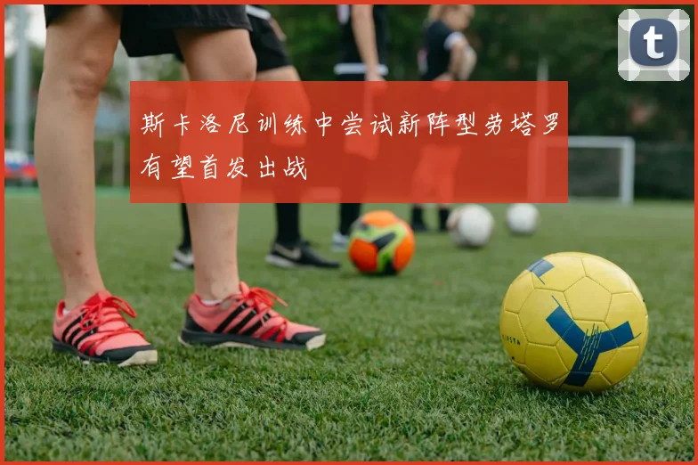 斯卡洛尼训练中尝试新阵型劳塔罗有望首发出战