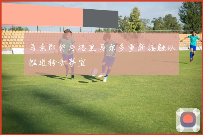 马竞即将与格里马尔多重新接触以推进转会事宜