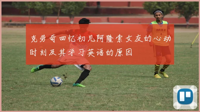 克劳奇回忆初见阿隆索女友的心动时刻及其学习英语的原因