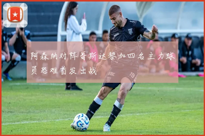 阿森纳对阵哥斯达黎加四名主力球员恐难首发出战