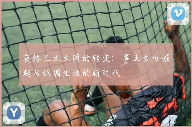 英格兰太太团的转变：事业女性崛起与低调生活的新时代