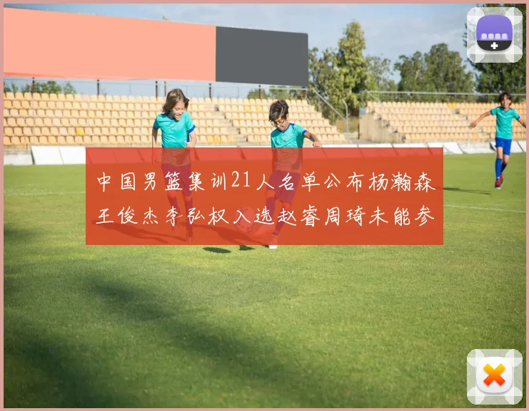 中国男篮集训21人名单公布杨瀚森王俊杰李弘权入选赵睿周琦未能参加