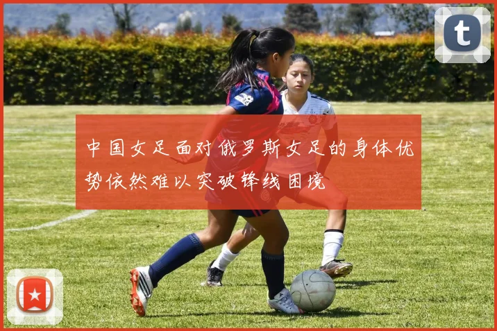 中国女足面对俄罗斯女足的身体优势依然难以突破锋线困境