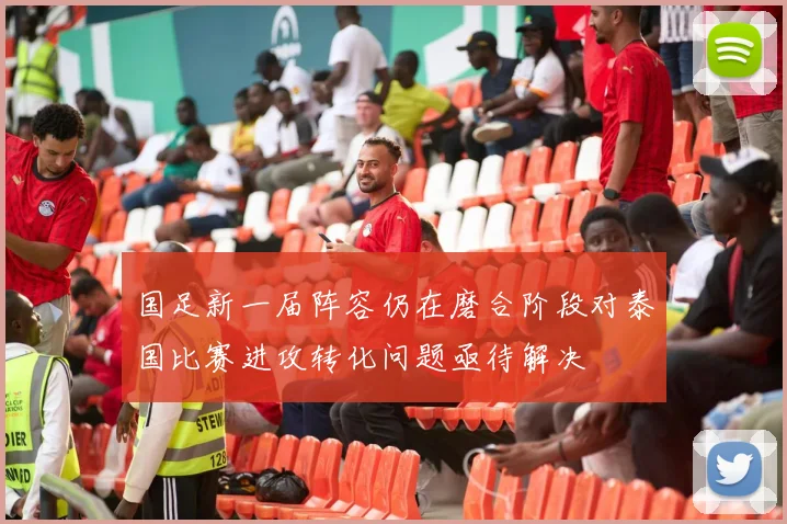 国足新一届阵容仍在磨合阶段对泰国比赛进攻转化问题亟待解决