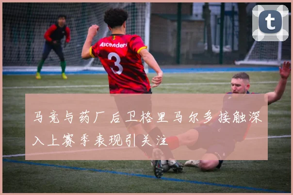 马竞与药厂后卫格里马尔多接触深入上赛季表现引关注