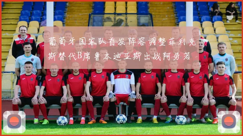 葡萄牙国家队首发阵容调整菲利克斯替代B席鲁本迪亚斯出战阿劳若