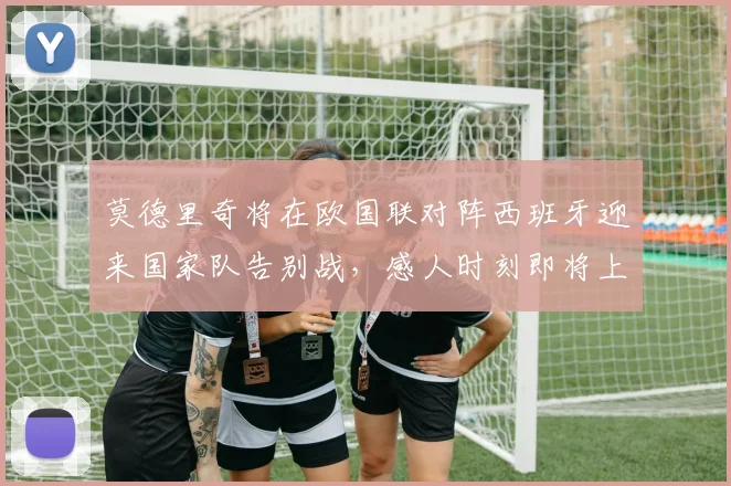 莫德里奇将在欧国联对阵西班牙迎来国家队告别战，感人时刻即将上演