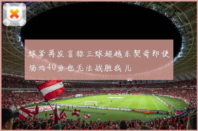球爹再发言称三球超越东契奇即使场均40分也无法战胜我儿