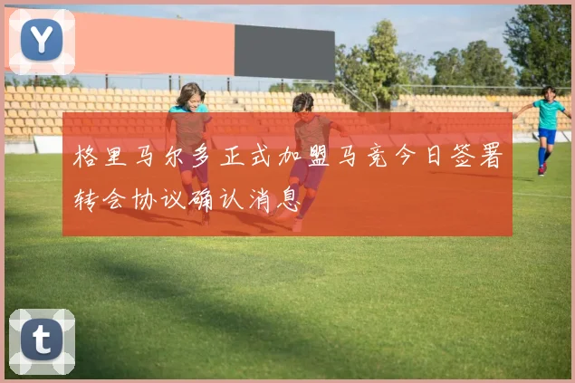 格里马尔多正式加盟马竞今日签署转会协议确认消息