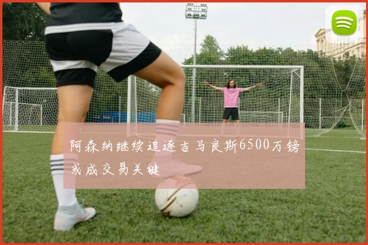 阿森纳继续追逐吉马良斯6500万镑或成交易关键