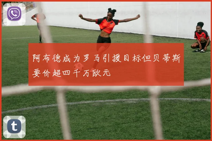 阿布德成为罗马引援目标但贝蒂斯要价超四千万欧元