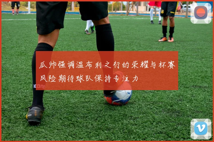 瓜帅强调温布利之行的荣耀与杯赛风险期待球队保持专注力