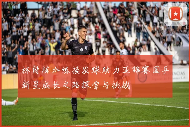 林诗栋加练接发球助力亚锦赛国乒新星成长之路探索与挑战