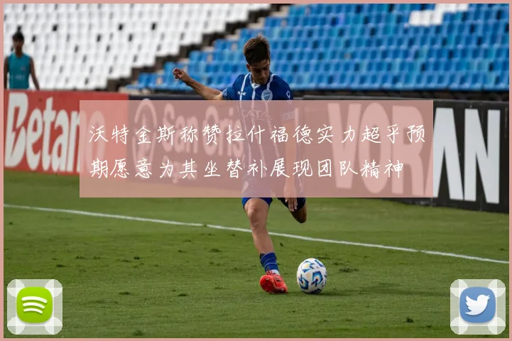 沃特金斯称赞拉什福德实力超乎预期愿意为其坐替补展现团队精神