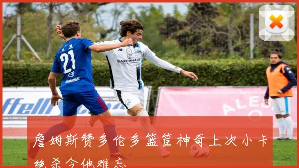 詹姆斯赞多伦多篮筐神奇上次小卡绝杀令他难忘