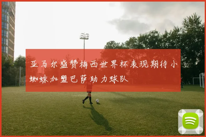 亚马尔盛赞梅西世界杯表现期待小蜘蛛加盟巴萨助力球队