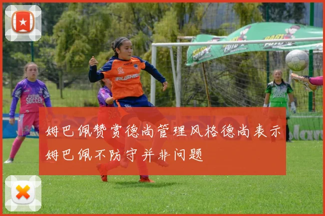姆巴佩赞赏德尚管理风格德尚表示姆巴佩不防守并非问题