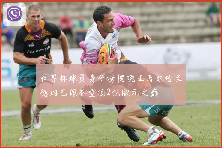 世界杯球员身价榜揭晓亚马尔哈兰德姆巴佩齐登顶2亿欧元之巅
