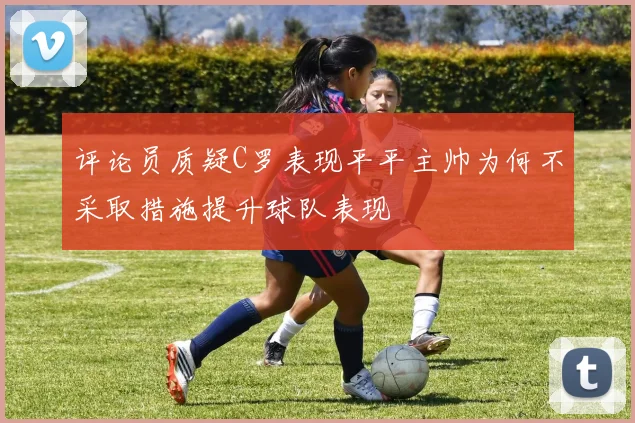 评论员质疑C罗表现平平主帅为何不采取措施提升球队表现