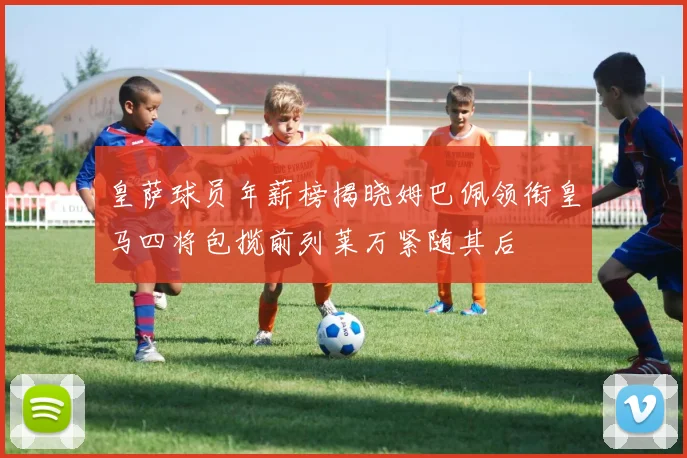 皇萨球员年薪榜揭晓姆巴佩领衔皇马四将包揽前列莱万紧随其后