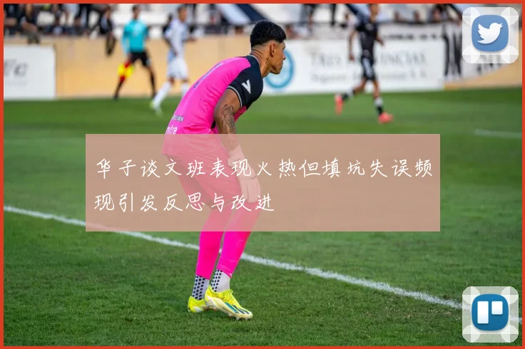 华子谈文班表现火热但填坑失误频现引发反思与改进