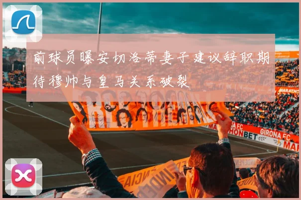 前球员曝安切洛蒂妻子建议辞职期待穆帅与皇马关系破裂