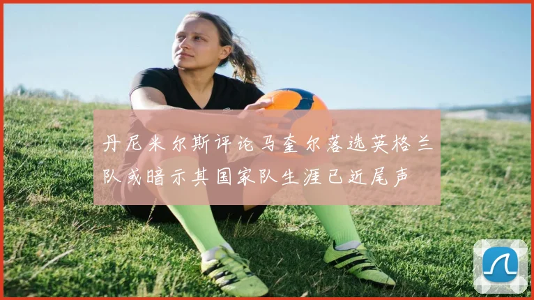 丹尼米尔斯评论马奎尔落选英格兰队或暗示其国家队生涯已近尾声