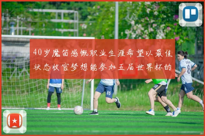 40岁魔笛感慨职业生涯希望以最佳状态收官梦想能参加五届世界杯的壮举